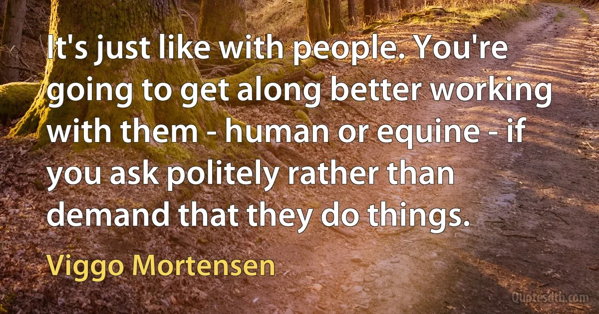 It's just like with people. You're going to get along better working with them - human or equine - if you ask politely rather than demand that they do things. (Viggo Mortensen)