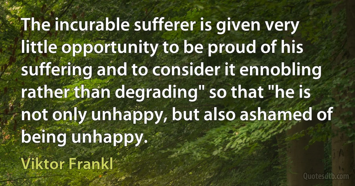 The incurable sufferer is given very little opportunity to be proud of his suffering and to consider it ennobling rather than degrading" so that "he is not only unhappy, but also ashamed of being unhappy. (Viktor Frankl)