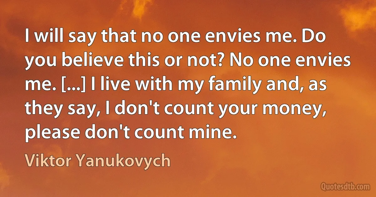 I will say that no one envies me. Do you believe this or not? No one envies me. [...] I live with my family and, as they say, I don't count your money, please don't count mine. (Viktor Yanukovych)