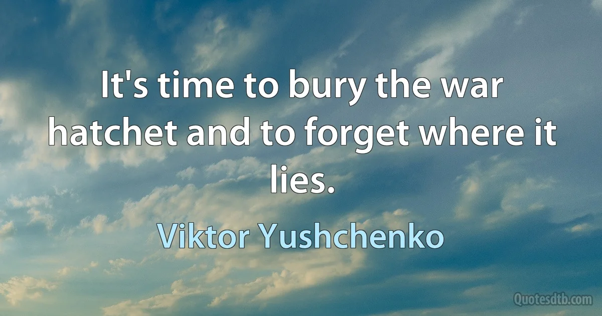 It's time to bury the war hatchet and to forget where it lies. (Viktor Yushchenko)