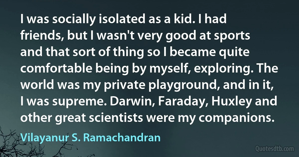 I was socially isolated as a kid. I had friends, but I wasn't very good at sports and that sort of thing so I became quite comfortable being by myself, exploring. The world was my private playground, and in it, I was supreme. Darwin, Faraday, Huxley and other great scientists were my companions. (Vilayanur S. Ramachandran)