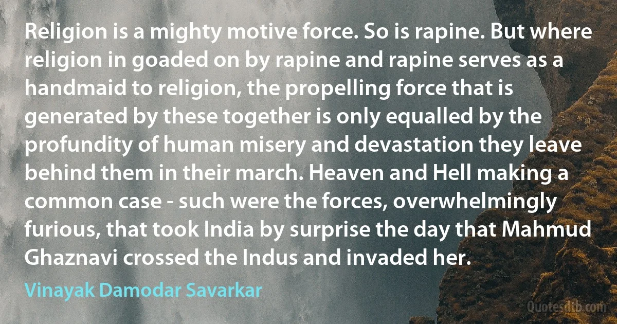 Religion is a mighty motive force. So is rapine. But where religion in goaded on by rapine and rapine serves as a handmaid to religion, the propelling force that is generated by these together is only equalled by the profundity of human misery and devastation they leave behind them in their march. Heaven and Hell making a common case - such were the forces, overwhelmingly furious, that took India by surprise the day that Mahmud Ghaznavi crossed the Indus and invaded her. (Vinayak Damodar Savarkar)