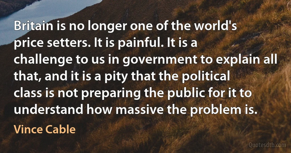 Britain is no longer one of the world's price setters. It is painful. It is a challenge to us in government to explain all that, and it is a pity that the political class is not preparing the public for it to understand how massive the problem is. (Vince Cable)