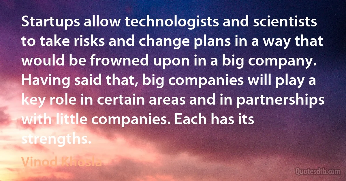 Startups allow technologists and scientists to take risks and change plans in a way that would be frowned upon in a big company. Having said that, big companies will play a key role in certain areas and in partnerships with little companies. Each has its strengths. (Vinod Khosla)