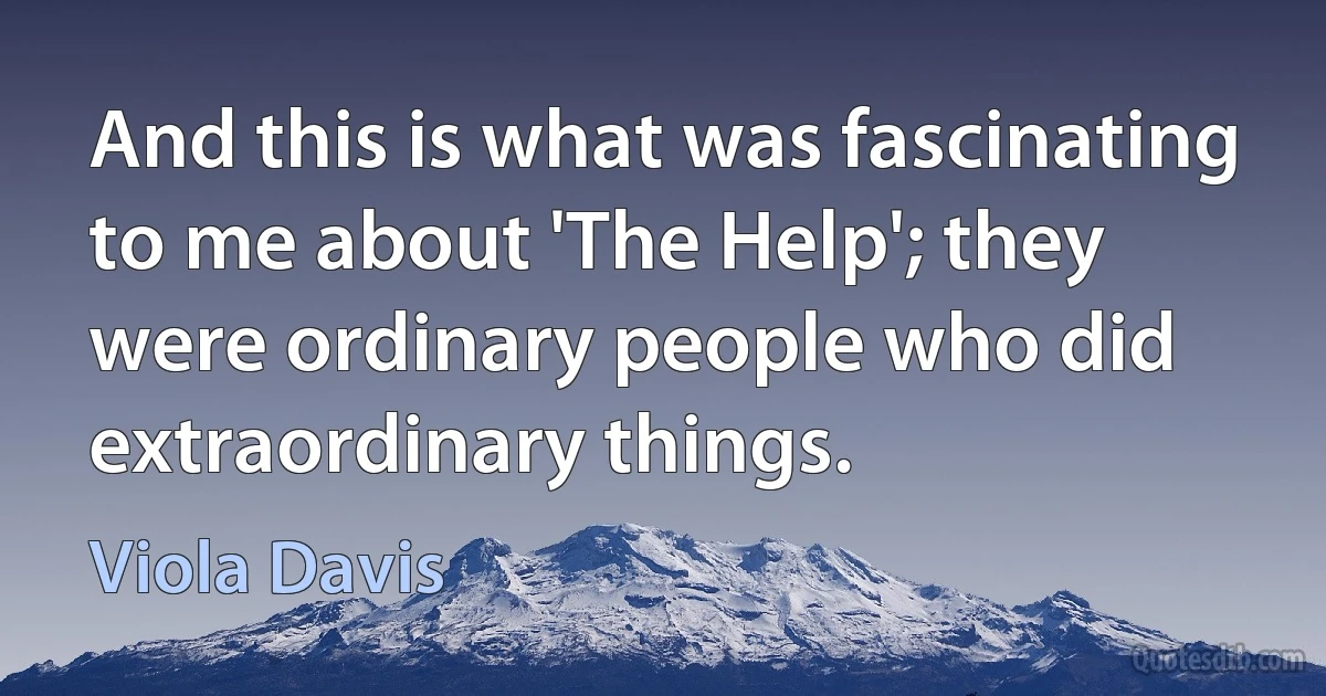 And this is what was fascinating to me about 'The Help'; they were ordinary people who did extraordinary things. (Viola Davis)