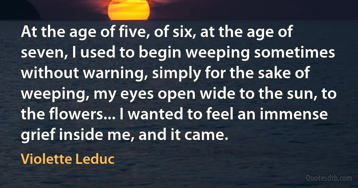 At the age of five, of six, at the age of seven, I used to begin weeping sometimes without warning, simply for the sake of weeping, my eyes open wide to the sun, to the flowers... I wanted to feel an immense grief inside me, and it came. (Violette Leduc)