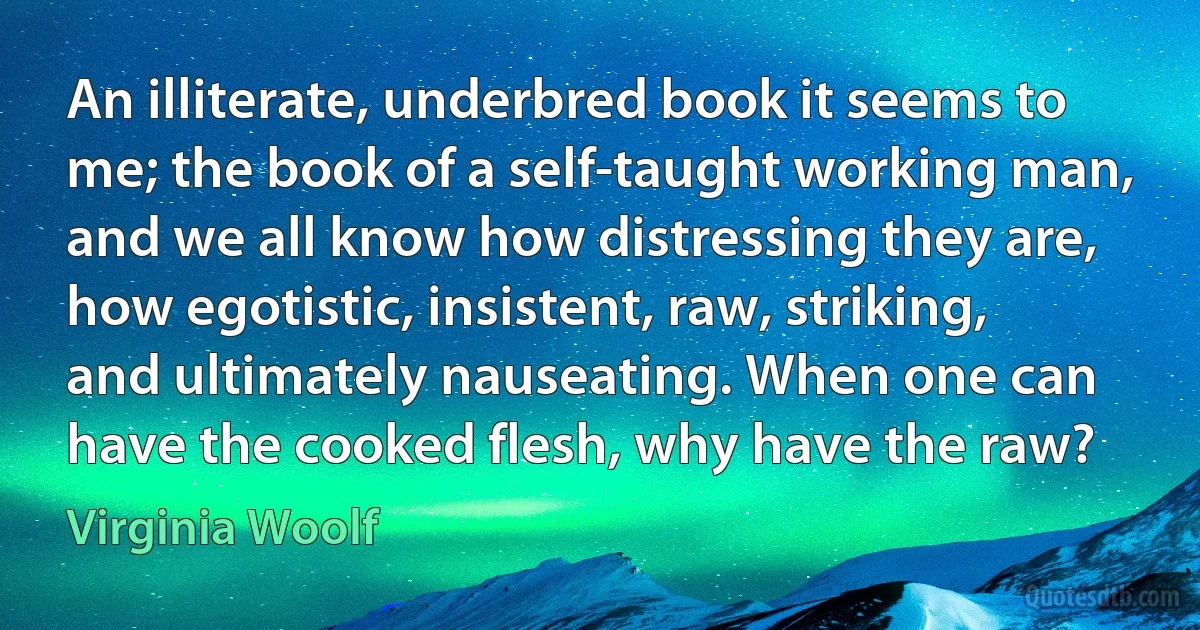 An illiterate, underbred book it seems to me; the book of a self-taught working man, and we all know how distressing they are, how egotistic, insistent, raw, striking, and ultimately nauseating. When one can have the cooked flesh, why have the raw? (Virginia Woolf)