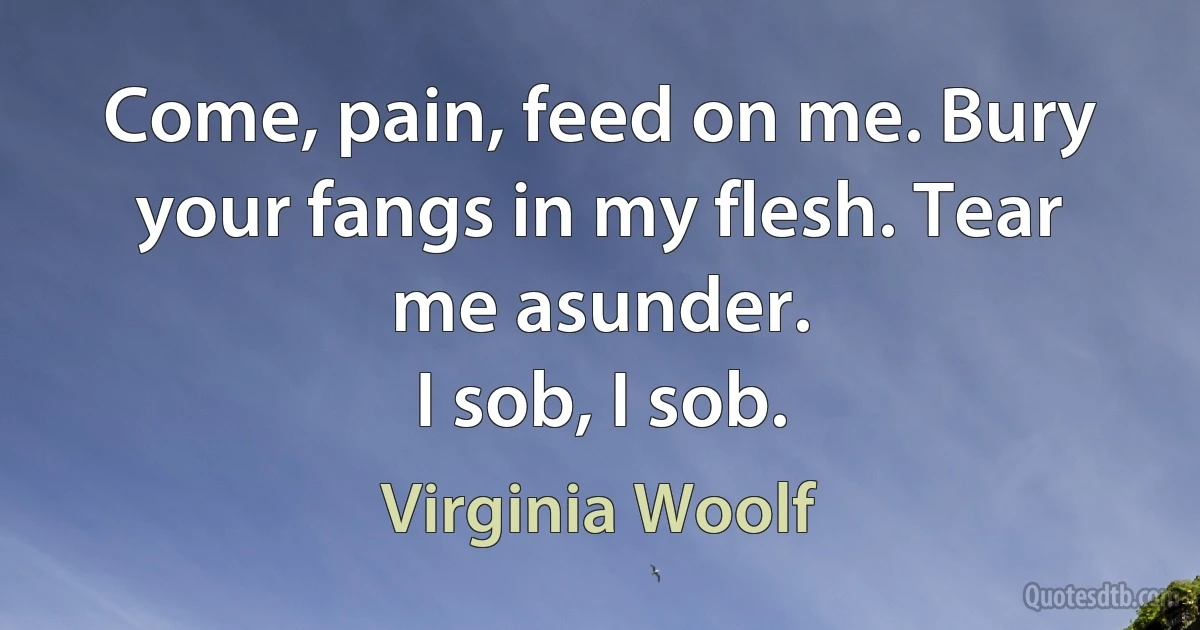 Come, pain, feed on me. Bury your fangs in my flesh. Tear me asunder.
I sob, I sob. (Virginia Woolf)