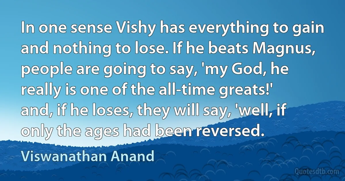 In one sense Vishy has everything to gain and nothing to lose. If he beats Magnus, people are going to say, 'my God, he really is one of the all-time greats!' and, if he loses, they will say, 'well, if only the ages had been reversed. (Viswanathan Anand)