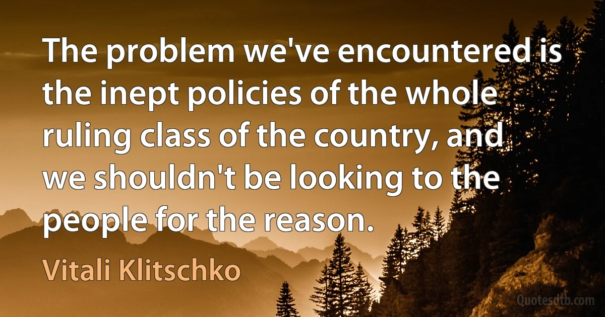 The problem we've encountered is the inept policies of the whole ruling class of the country, and we shouldn't be looking to the people for the reason. (Vitali Klitschko)