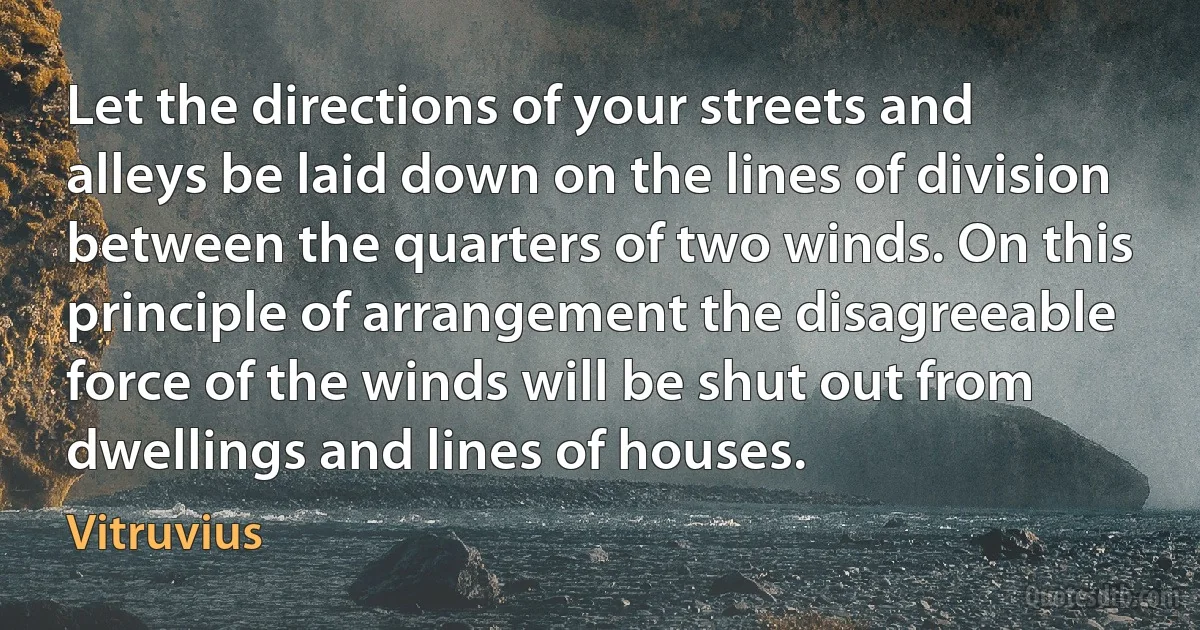 Let the directions of your streets and alleys be laid down on the lines of division between the quarters of two winds. On this principle of arrangement the disagreeable force of the winds will be shut out from dwellings and lines of houses. (Vitruvius)