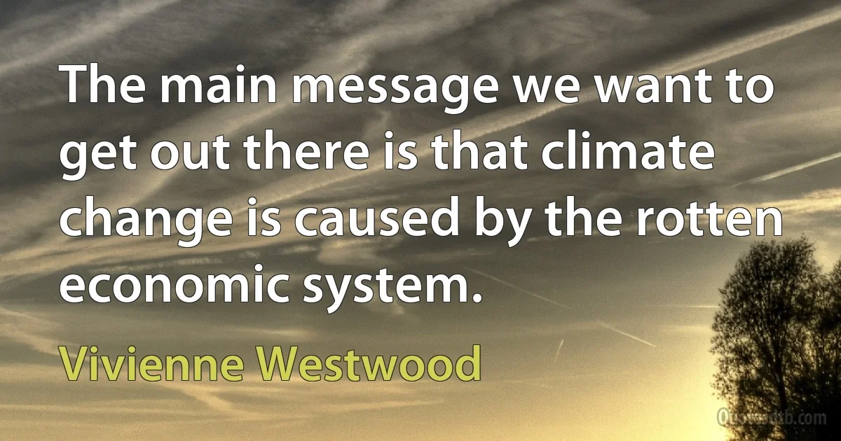 The main message we want to get out there is that climate change is caused by the rotten economic system. (Vivienne Westwood)