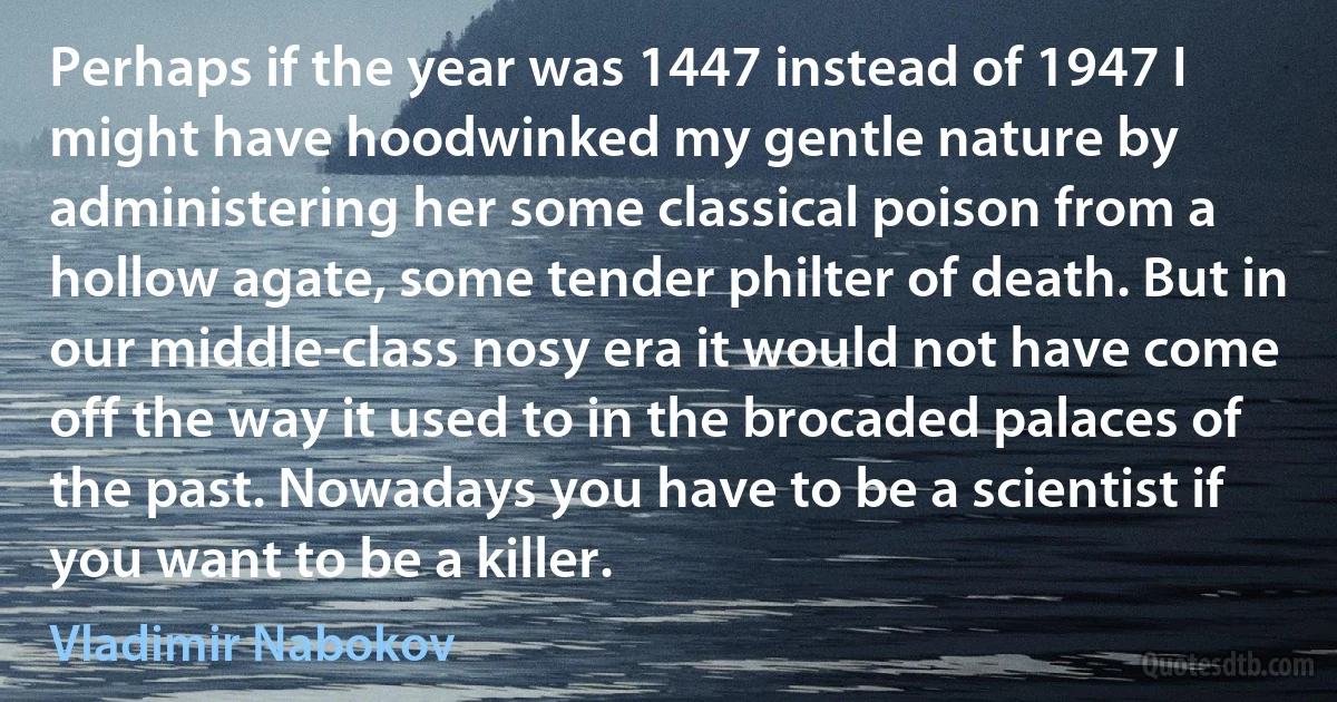 Perhaps if the year was 1447 instead of 1947 I might have hoodwinked my gentle nature by administering her some classical poison from a hollow agate, some tender philter of death. But in our middle-class nosy era it would not have come off the way it used to in the brocaded palaces of the past. Nowadays you have to be a scientist if you want to be a killer. (Vladimir Nabokov)