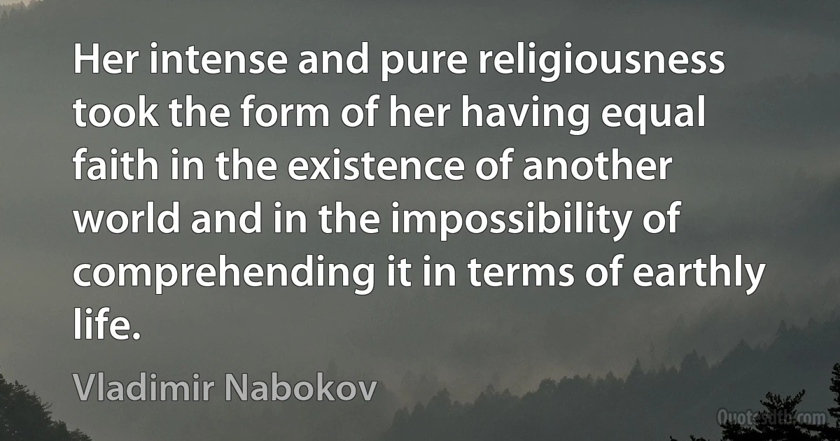 Her intense and pure religiousness took the form of her having equal faith in the existence of another world and in the impossibility of comprehending it in terms of earthly life. (Vladimir Nabokov)