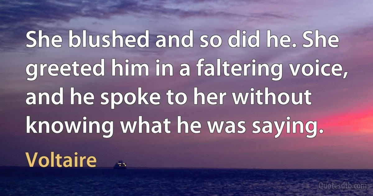 She blushed and so did he. She greeted him in a faltering voice, and he spoke to her without knowing what he was saying. (Voltaire)