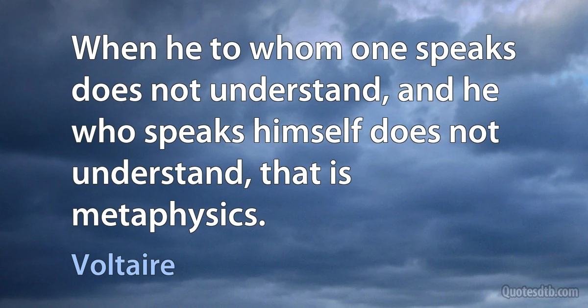 When he to whom one speaks does not understand, and he who speaks himself does not understand, that is metaphysics. (Voltaire)