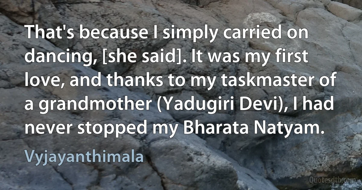 That's because I simply carried on dancing, [she said]. It was my first love, and thanks to my taskmaster of a grandmother (Yadugiri Devi), I had never stopped my Bharata Natyam. (Vyjayanthimala)