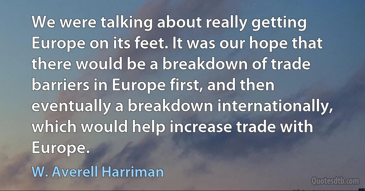 We were talking about really getting Europe on its feet. It was our hope that there would be a breakdown of trade barriers in Europe first, and then eventually a breakdown internationally, which would help increase trade with Europe. (W. Averell Harriman)