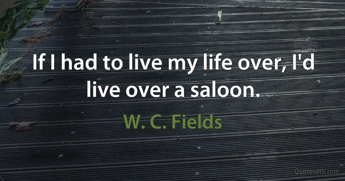 If I had to live my life over, I'd live over a saloon. (W. C. Fields)