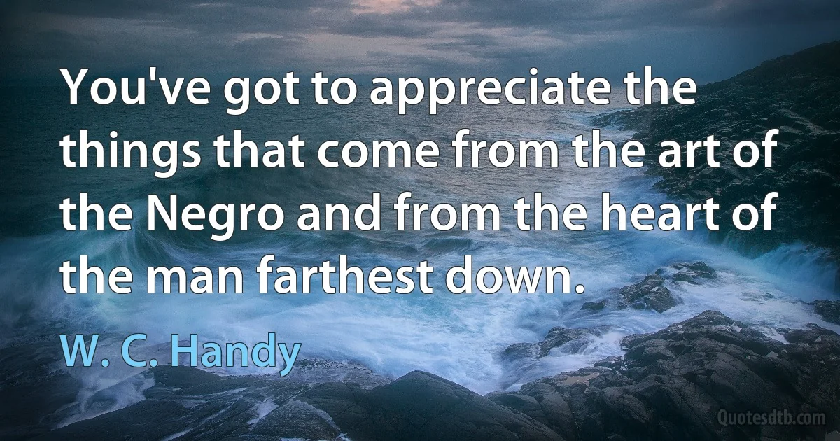 You've got to appreciate the things that come from the art of the Negro and from the heart of the man farthest down. (W. C. Handy)