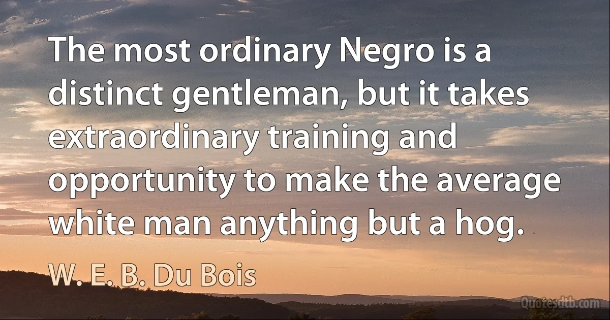 The most ordinary Negro is a distinct gentleman, but it takes extraordinary training and opportunity to make the average white man anything but a hog. (W. E. B. Du Bois)