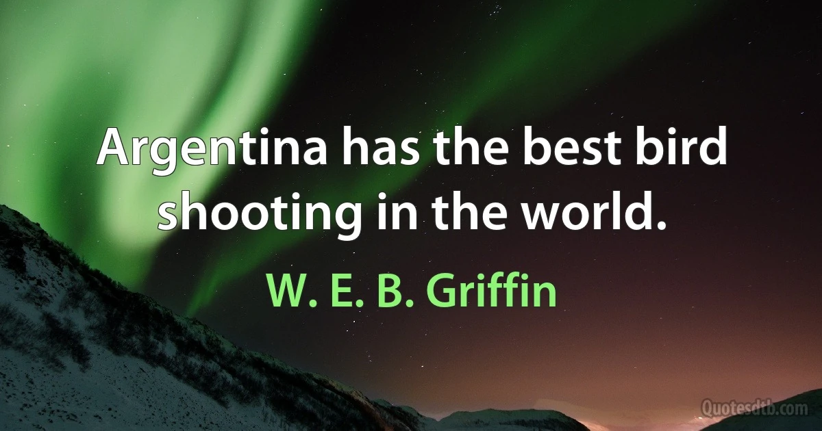 Argentina has the best bird shooting in the world. (W. E. B. Griffin)