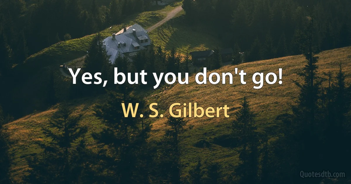 Yes, but you don't go! (W. S. Gilbert)