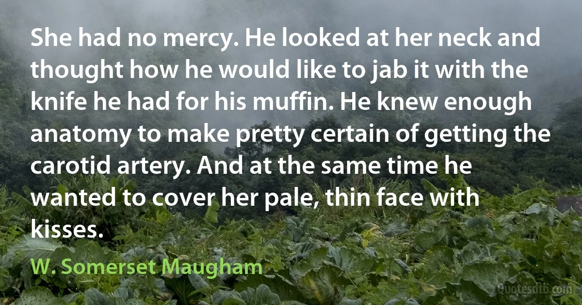 She had no mercy. He looked at her neck and thought how he would like to jab it with the knife he had for his muffin. He knew enough anatomy to make pretty certain of getting the carotid artery. And at the same time he wanted to cover her pale, thin face with kisses. (W. Somerset Maugham)