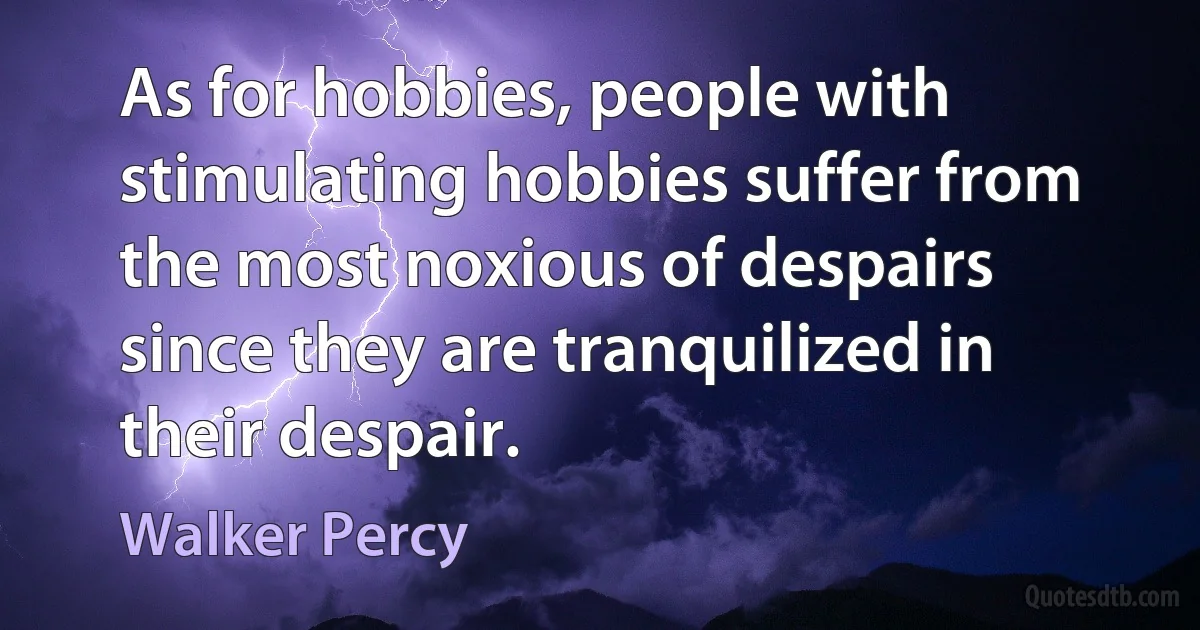 As for hobbies, people with stimulating hobbies suffer from the most noxious of despairs since they are tranquilized in their despair. (Walker Percy)