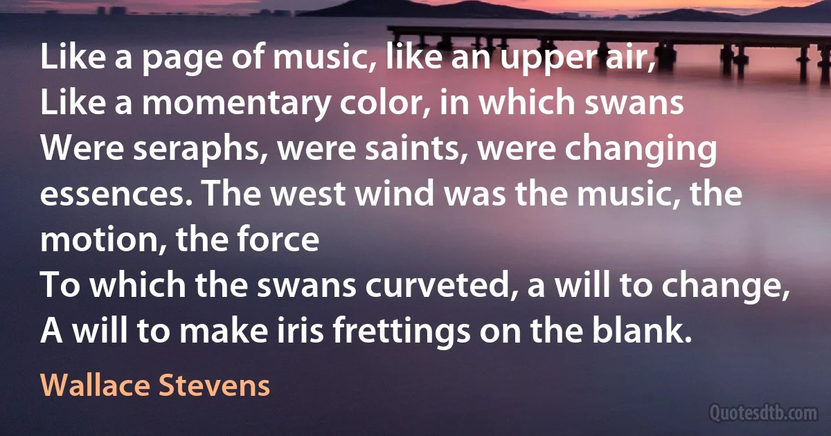 Like a page of music, like an upper air,
Like a momentary color, in which swans
Were seraphs, were saints, were changing essences. The west wind was the music, the motion, the force
To which the swans curveted, a will to change,
A will to make iris frettings on the blank. (Wallace Stevens)