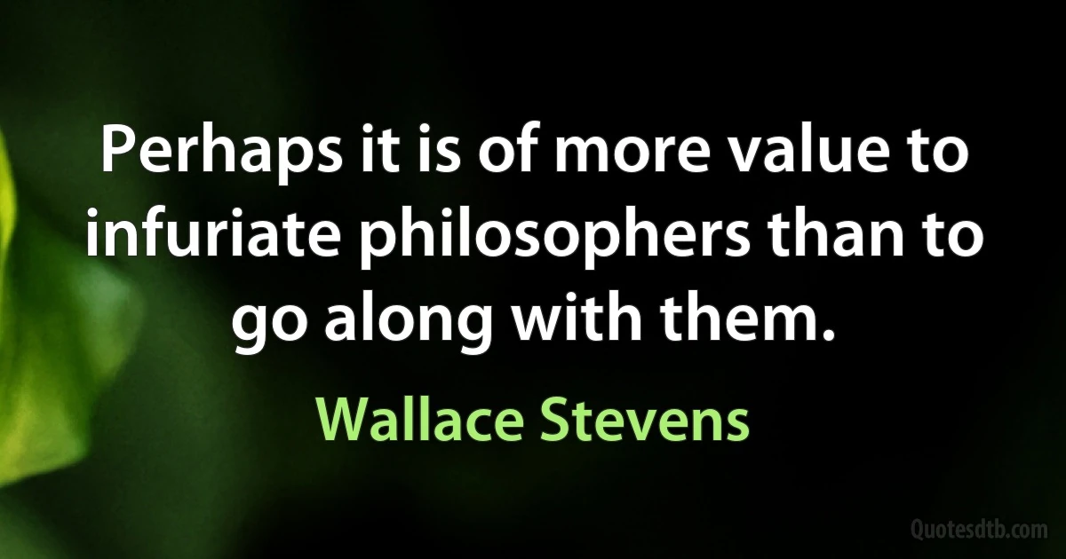 Perhaps it is of more value to infuriate philosophers than to go along with them. (Wallace Stevens)