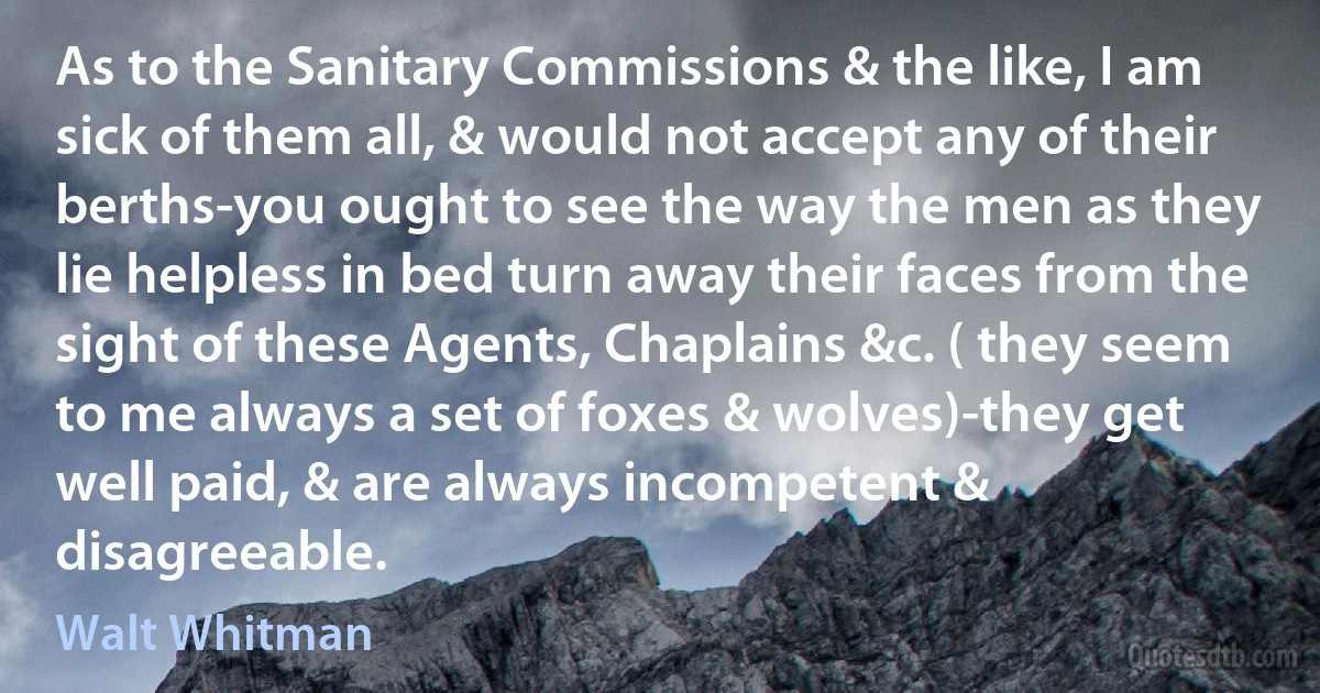 As to the Sanitary Commissions & the like, I am sick of them all, & would not accept any of their berths-you ought to see the way the men as they lie helpless in bed turn away their faces from the sight of these Agents, Chaplains &c. ( they seem to me always a set of foxes & wolves)-they get well paid, & are always incompetent & disagreeable. (Walt Whitman)