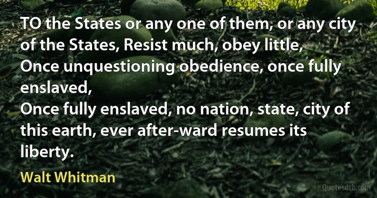 TO the States or any one of them, or any city of the States, Resist much, obey little,
Once unquestioning obedience, once fully enslaved,
Once fully enslaved, no nation, state, city of this earth, ever after-ward resumes its liberty. (Walt Whitman)