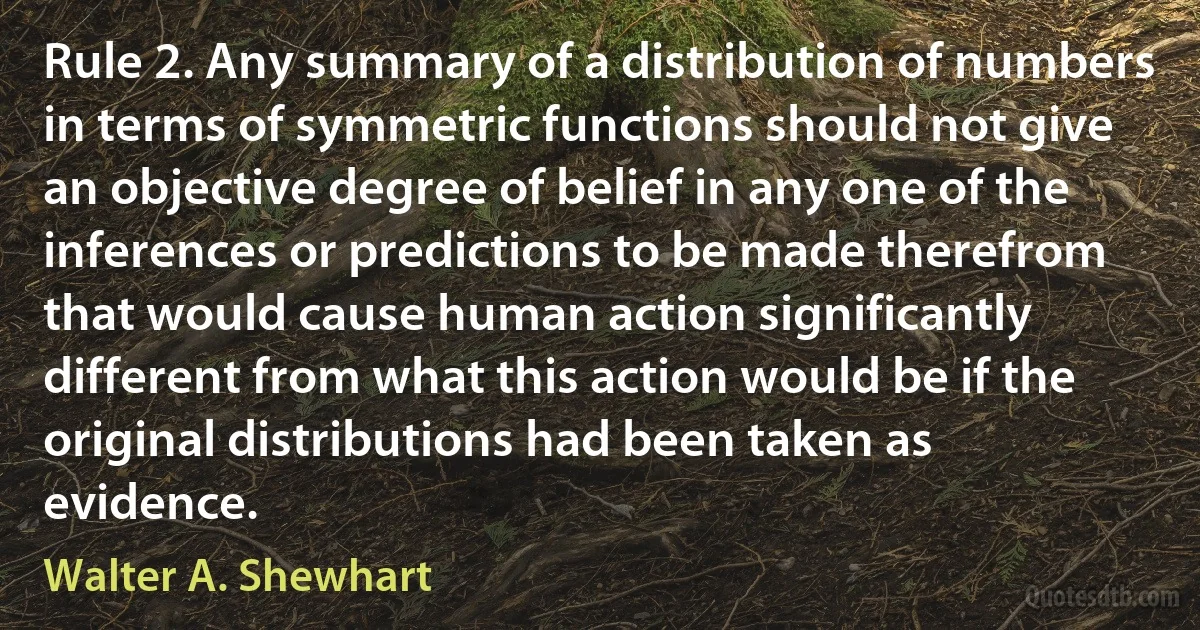 Rule 2. Any summary of a distribution of numbers in terms of symmetric functions should not give an objective degree of belief in any one of the inferences or predictions to be made therefrom that would cause human action significantly different from what this action would be if the original distributions had been taken as evidence. (Walter A. Shewhart)