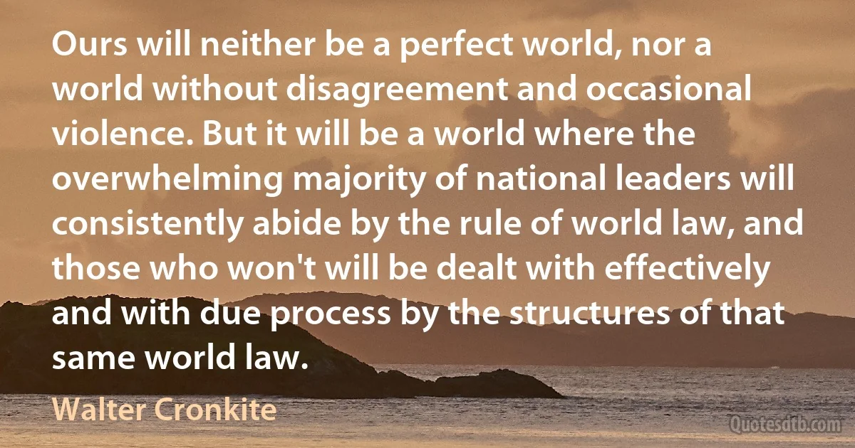 Ours will neither be a perfect world, nor a world without disagreement and occasional violence. But it will be a world where the overwhelming majority of national leaders will consistently abide by the rule of world law, and those who won't will be dealt with effectively and with due process by the structures of that same world law. (Walter Cronkite)