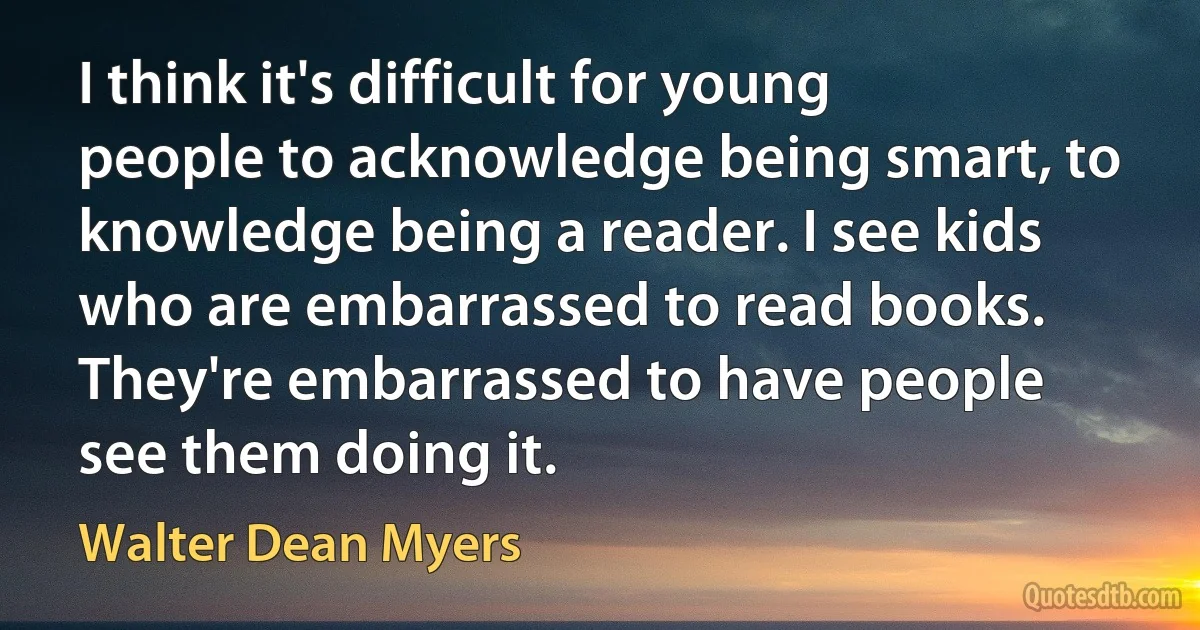 I think it's difficult for young people to acknowledge being smart, to knowledge being a reader. I see kids who are embarrassed to read books. They're embarrassed to have people see them doing it. (Walter Dean Myers)