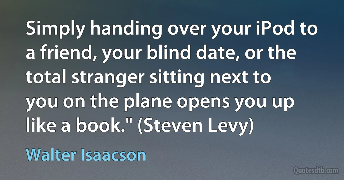 Simply handing over your iPod to a friend, your blind date, or the total stranger sitting next to you on the plane opens you up like a book." (Steven Levy) (Walter Isaacson)