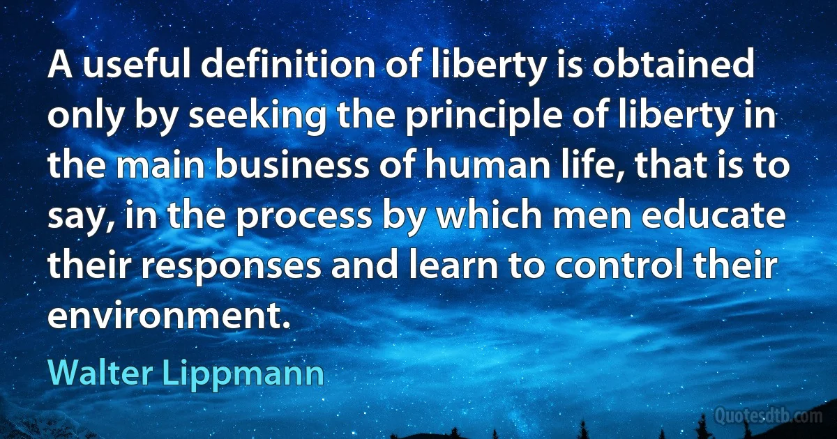 A useful definition of liberty is obtained only by seeking the principle of liberty in the main business of human life, that is to say, in the process by which men educate their responses and learn to control their environment. (Walter Lippmann)