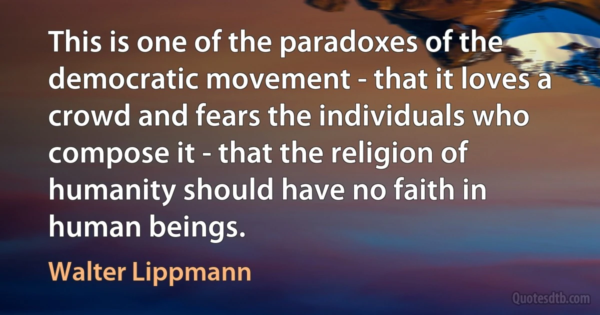 This is one of the paradoxes of the democratic movement - that it loves a crowd and fears the individuals who compose it - that the religion of humanity should have no faith in human beings. (Walter Lippmann)