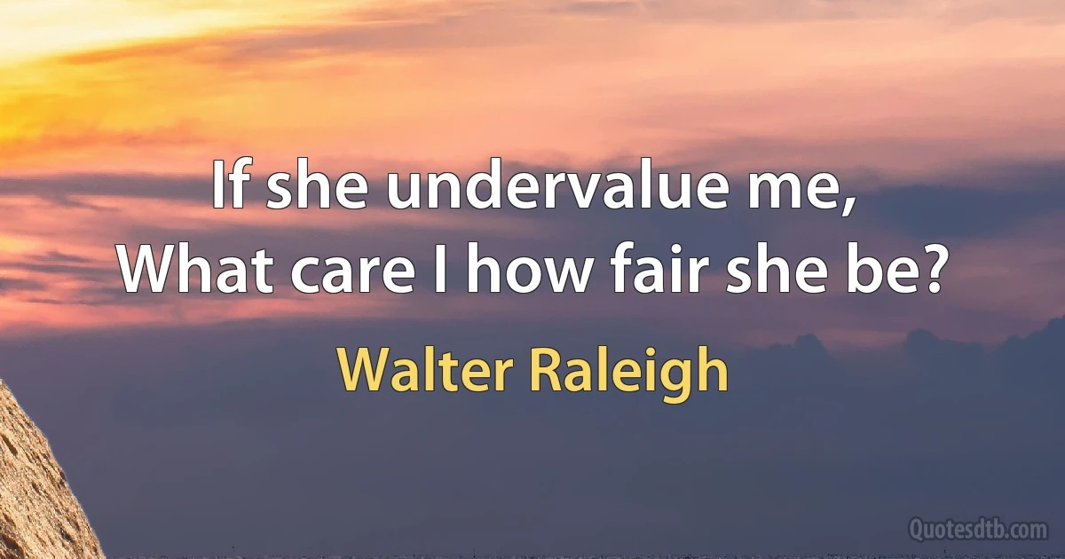 If she undervalue me,
What care I how fair she be? (Walter Raleigh)