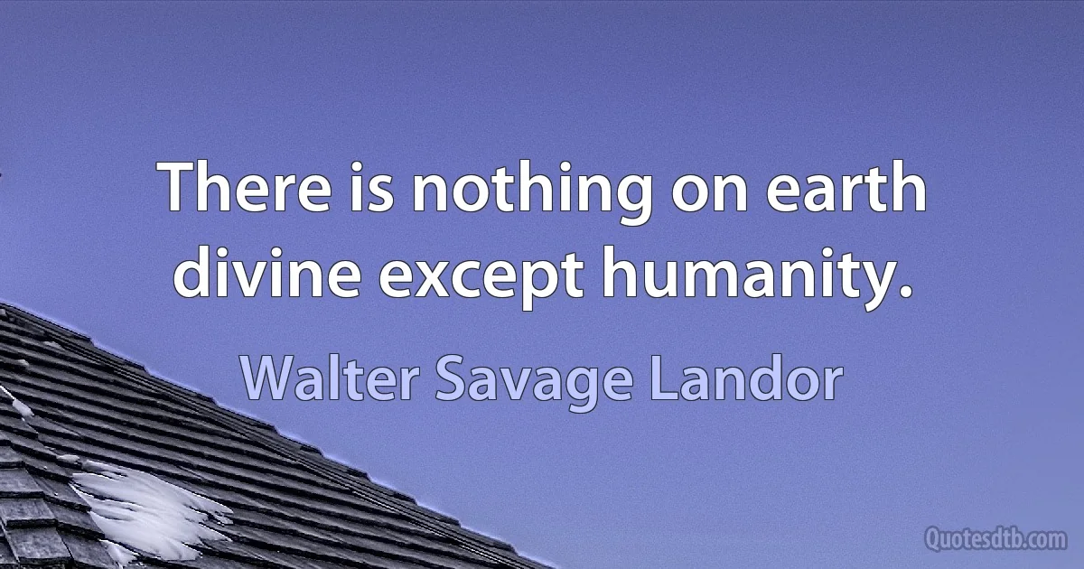 There is nothing on earth divine except humanity. (Walter Savage Landor)