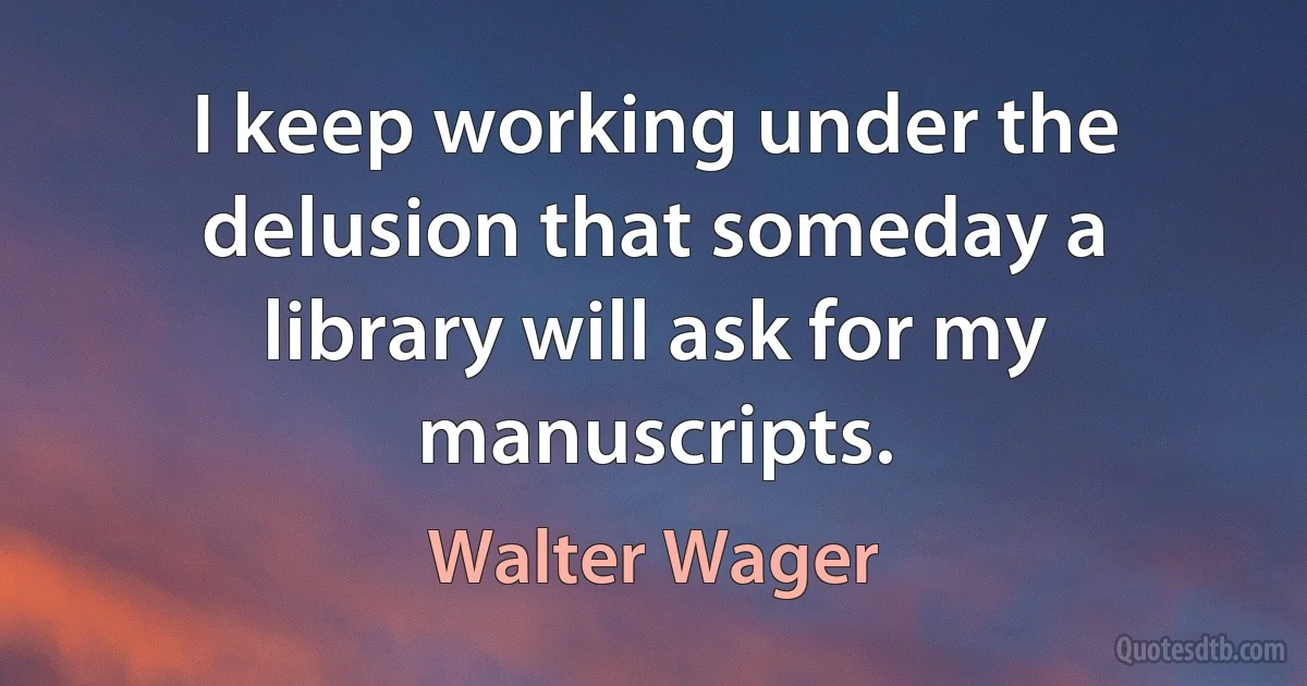 I keep working under the delusion that someday a library will ask for my manuscripts. (Walter Wager)