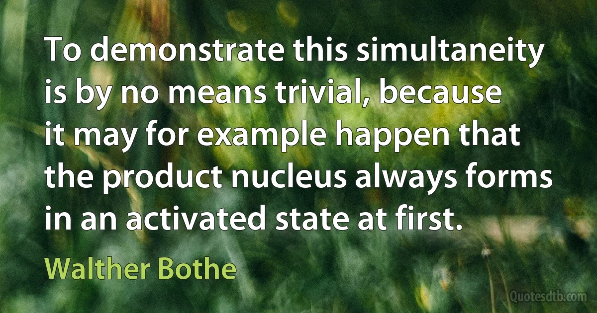 To demonstrate this simultaneity is by no means trivial, because it may for example happen that the product nucleus always forms in an activated state at first. (Walther Bothe)