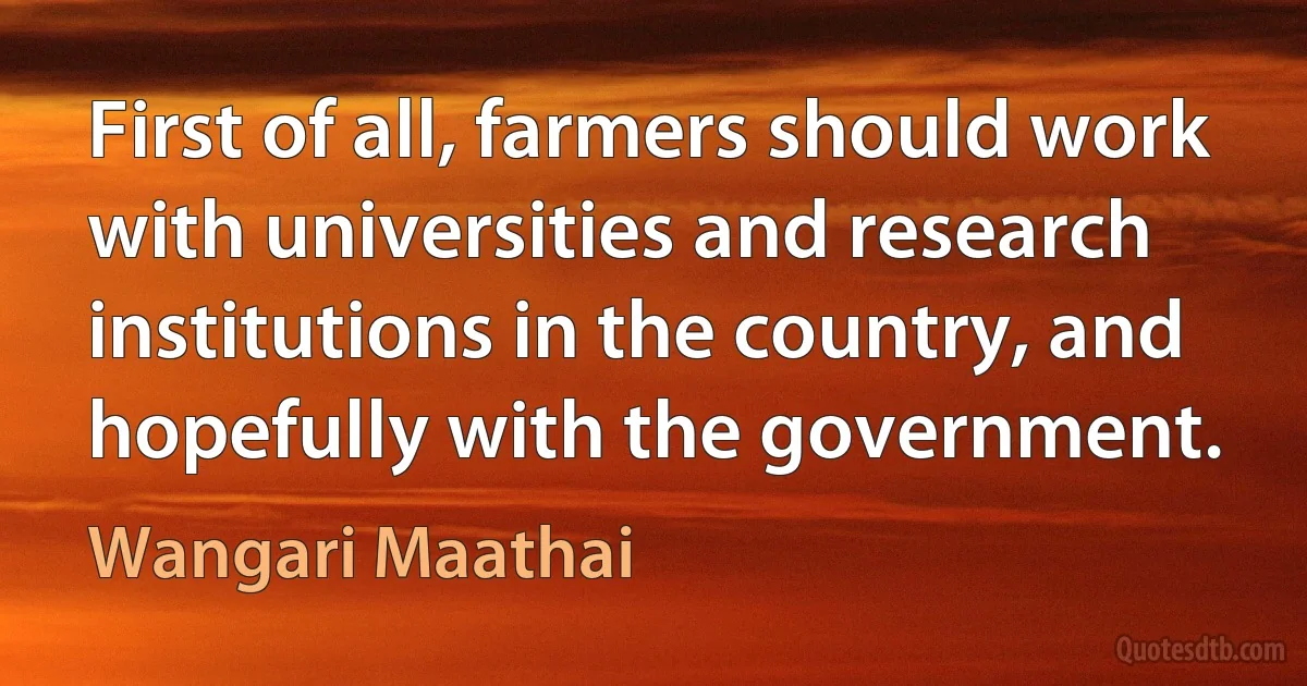 First of all, farmers should work with universities and research institutions in the country, and hopefully with the government. (Wangari Maathai)