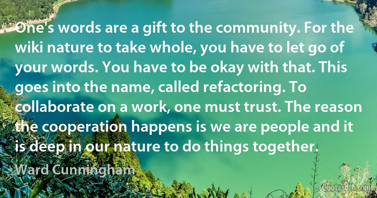 One's words are a gift to the community. For the wiki nature to take whole, you have to let go of your words. You have to be okay with that. This goes into the name, called refactoring. To collaborate on a work, one must trust. The reason the cooperation happens is we are people and it is deep in our nature to do things together. (Ward Cunningham)