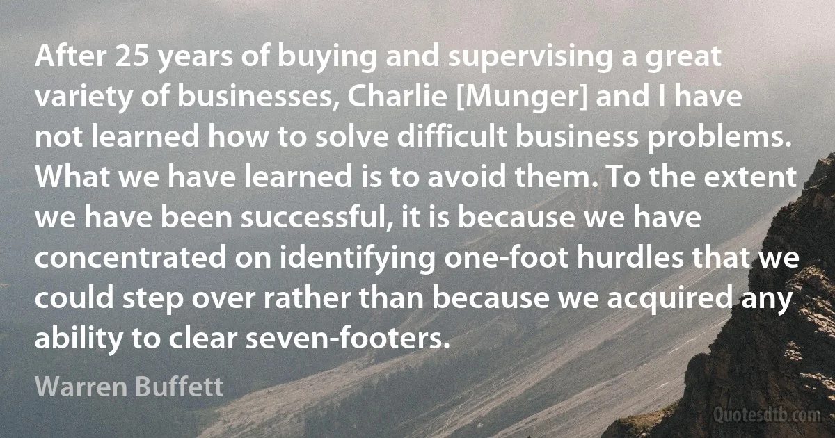 After 25 years of buying and supervising a great variety of businesses, Charlie [Munger] and I have not learned how to solve difficult business problems. What we have learned is to avoid them. To the extent we have been successful, it is because we have concentrated on identifying one-foot hurdles that we could step over rather than because we acquired any ability to clear seven-footers. (Warren Buffett)