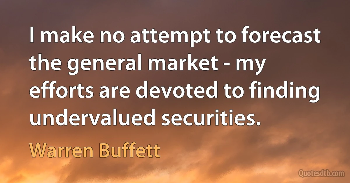 I make no attempt to forecast the general market - my efforts are devoted to finding undervalued securities. (Warren Buffett)