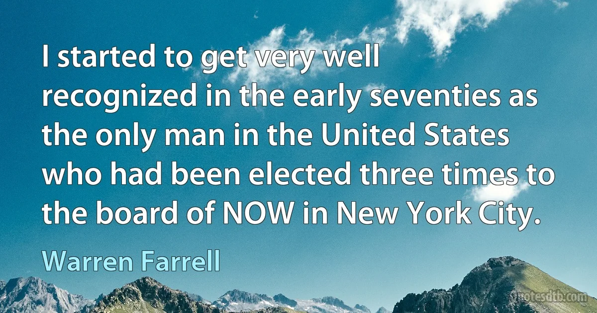 I started to get very well recognized in the early seventies as the only man in the United States who had been elected three times to the board of NOW in New York City. (Warren Farrell)