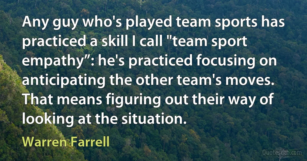 Any guy who's played team sports has practiced a skill I call "team sport empathy”: he's practiced focusing on anticipating the other team's moves. That means figuring out their way of looking at the situation. (Warren Farrell)