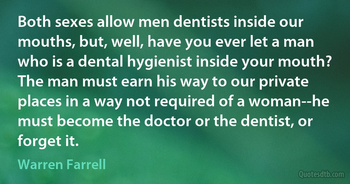 Both sexes allow men dentists inside our mouths, but, well, have you ever let a man who is a dental hygienist inside your mouth? The man must earn his way to our private places in a way not required of a woman--he must become the doctor or the dentist, or forget it. (Warren Farrell)